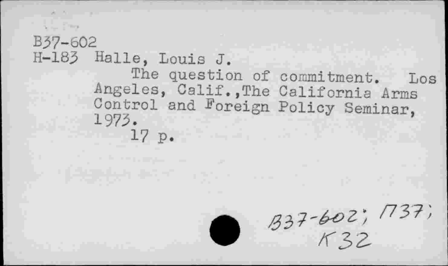 ﻿B37-602
H-183 Halle, Louis J.
The question of commitment. Los Angeles, Calif.,The California Arms 197^rO1 and	Policy Seminar>
17 P.